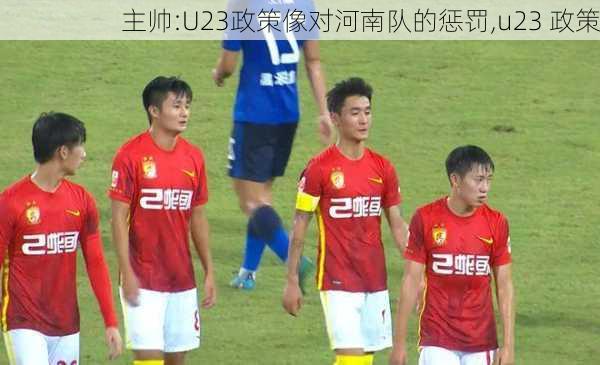 主帅:U23政策像对河南队的惩罚,u23 政策