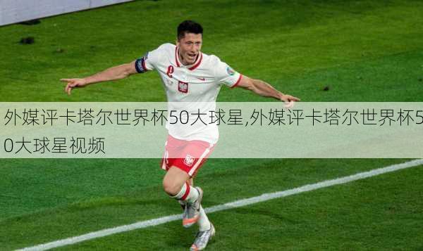 外媒评卡塔尔世界杯50大球星,外媒评卡塔尔世界杯50大球星视频