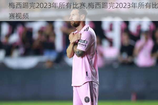 梅西踢完2023年所有比赛,梅西踢完2023年所有比赛视频